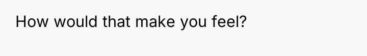 How would that make you feel?