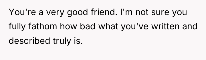 You're a very good friend. I'm not sure you fully...