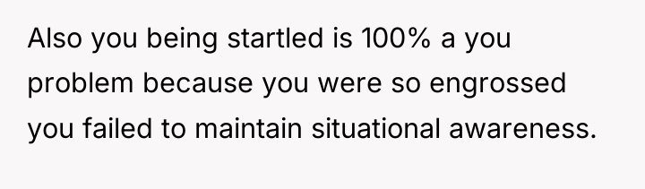 Also you being startled is 100% a you problem because...