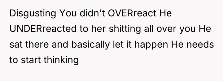 Disgusting You didn't OVERreact He UNDERreacted to her shitting all...