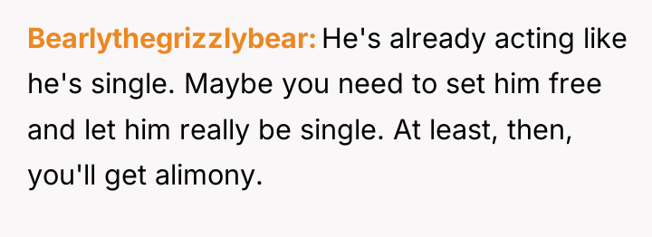 Bearlythegrizzlybear He's already acting like he's single. Maybe you need...