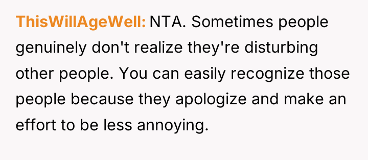 ThisWillAgeWell NTA. Sometimes people genuinely don't realize they're disturbing other...
