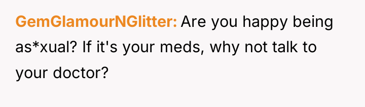 GemGlamourNGlitter Are you happy being as*xual? If it's your meds,...