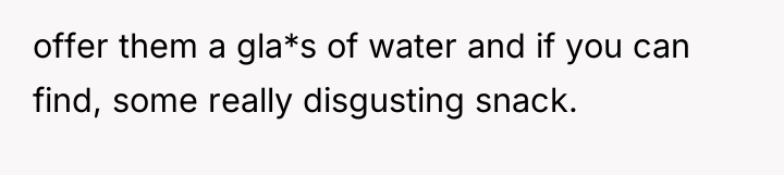 offer them a gla*s of water and if you can...