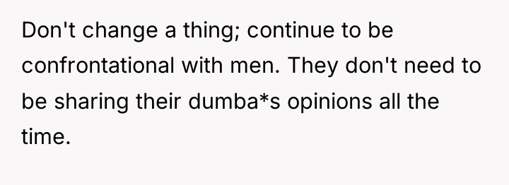 Don't change a thing; continue to be confrontational with men....