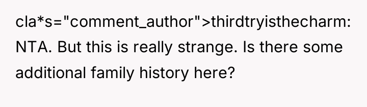 cla*s="comment_author">thirdtryisthecharm: NTA. But this is really strange. Is there some...