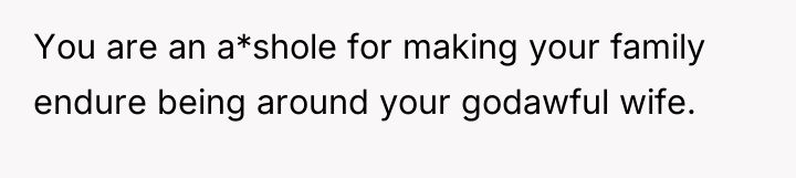 You are an a*shole for making your family endure being...