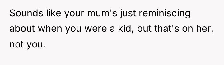 Sounds like your mum's just reminiscing about when you were...