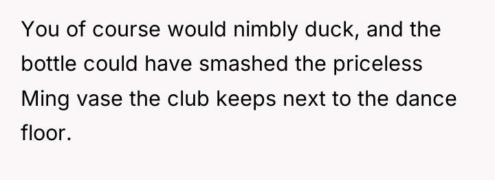 You of course would nimbly duck, and the bottle could...
