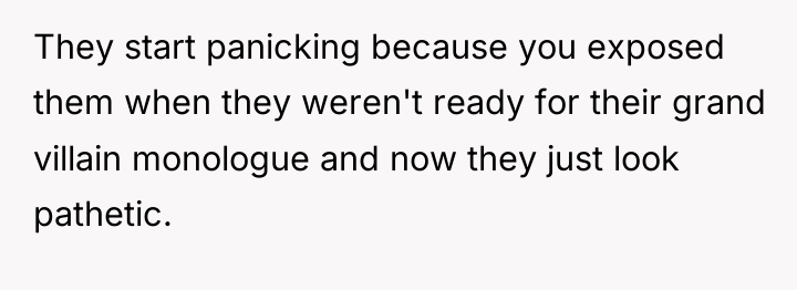 They start panicking because you exposed them when they weren't...