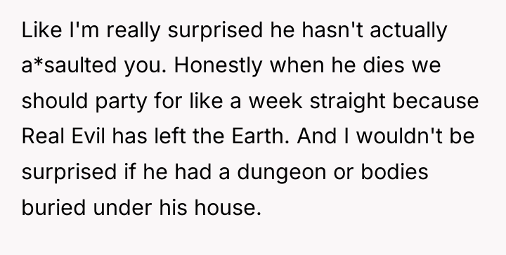 Like I'm really surprised he hasn't actually a*saulted you. Honestly...