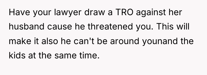 Have your lawyer draw a TRO against her husband cause...