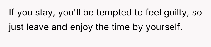 If you stay, you'll be tempted to feel guilty, so...