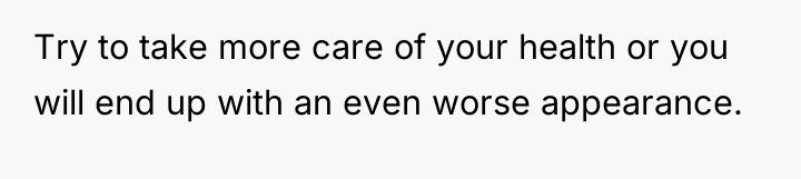 Try to take more care of your health or you...