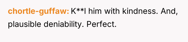 chortle-guffaw K**l him with kindness. And, plausible deniability. Perfect.