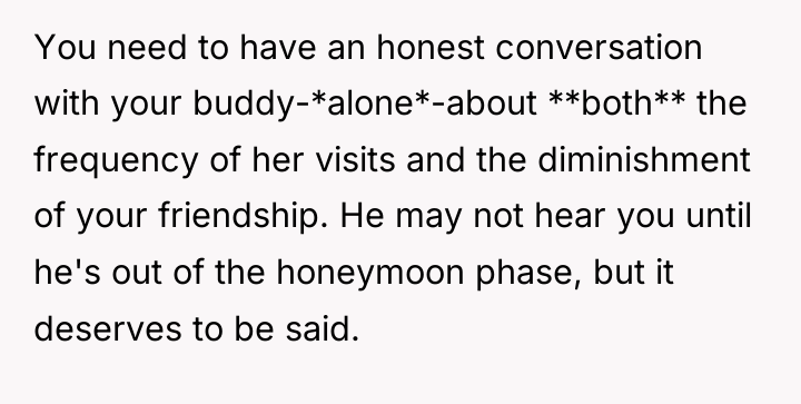 You need to have an honest conversation with your buddy-*alone*-about...