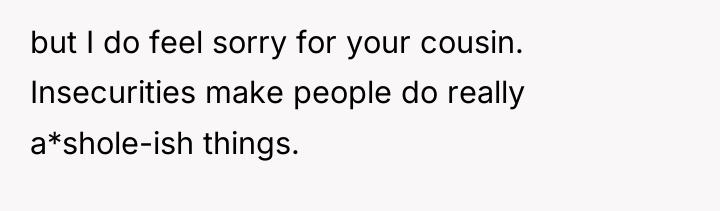 but I do feel sorry for your cousin. Insecurities make...