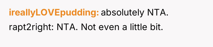 ireallyLOVEpudding absolutely NTA. rapt2right: NTA. Not even a little bit.