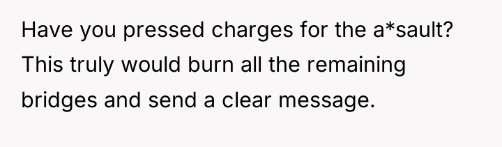 Have you pressed charges for the a*sault? This truly would...
