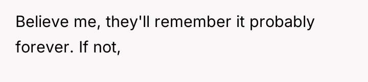 Believe me, they'll remember it probably forever. If not,