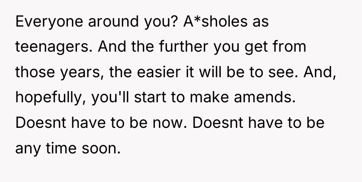 Everyone around you? A*sholes as teenagers. And the further you...
