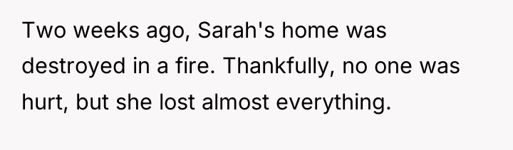 Two weeks ago, Sarah's home was destroyed in a fire....