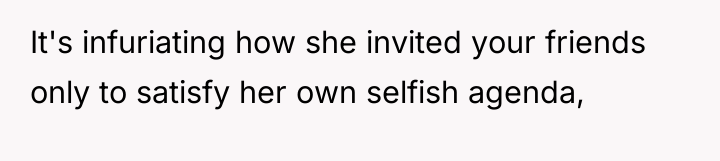 It's infuriating how she invited your friends only to satisfy...