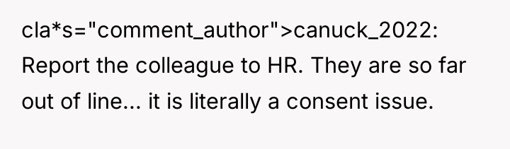 cla*s="comment_author">canuck_2022: Report the colleague to HR. They are so far...