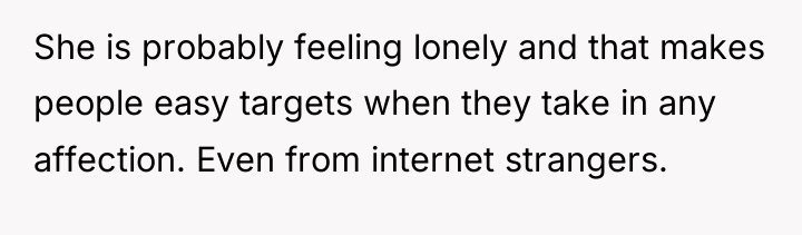 She is probably feeling lonely and that makes people easy...