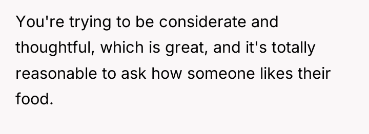 You're trying to be considerate and thoughtful, which is great,...