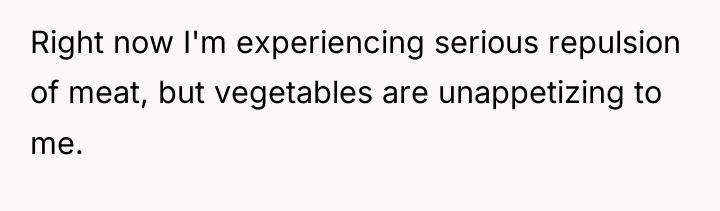 Right now I'm experiencing serious repulsion of meat, but vegetables...