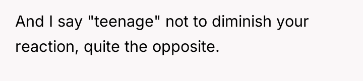 And I say "teenage" not to diminish your reaction, quite...