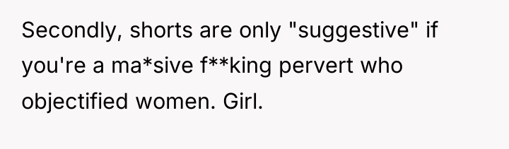 Secondly, shorts are only "suggestive" if you're a ma*sive f**king...