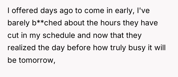 I offered days ago to come in early, I've barely...