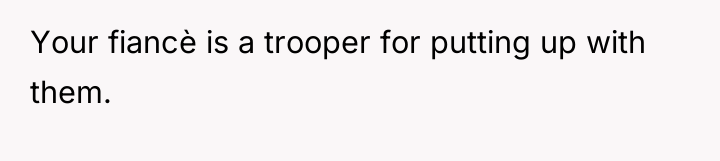 Your fiancè is a trooper for putting up with them.