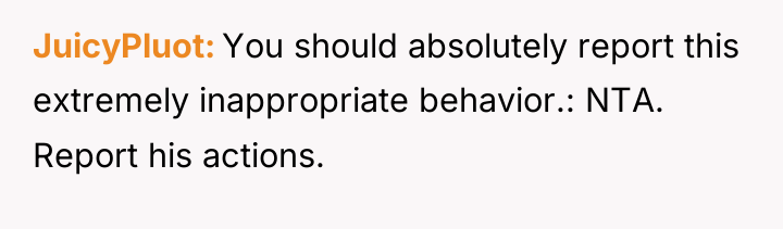 JuicyPluot You should absolutely report this extremely inappropriate behavior.: NTA....