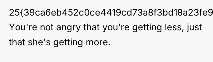 25{39ca6eb452c0ce4419cd73a8f3bd18a23fe95ab4febb092bc2ab1b542eeea82f}. You're not angry that you're getting less, just that...