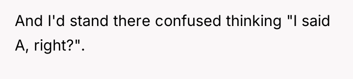 And I'd stand there confused thinking "I said A, right?".