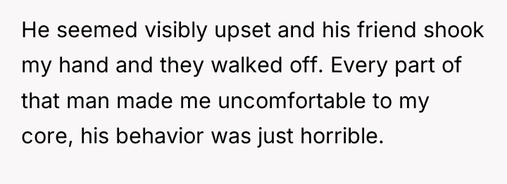 He seemed visibly upset and his friend shook my hand...