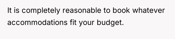 It is completely reasonable to book whatever accommodations fit your...