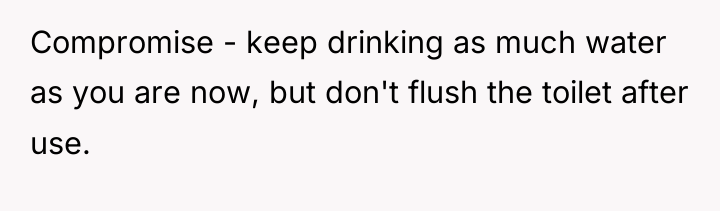 Compromise - keep drinking as much water as you are...