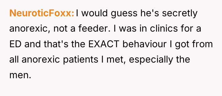 NeuroticFoxx I would guess he's secretly anorexic, not a feeder....