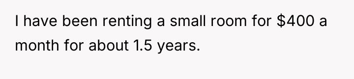 I have been renting a small room for $400 a...