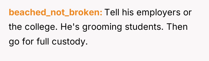 beached_not_broken Tell his employers or the college. He's grooming students....