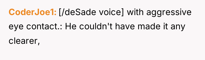 CoderJoe1 [/deSade voice] with aggressive eye contact.: He couldn't have...