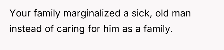 Your family marginalized a sick, old man instead of caring...