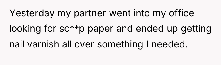 Yesterday my partner went into my office looking for sc**p...