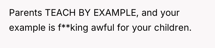 Parents TEACH BY EXAMPLE, and your example is f**king awful...