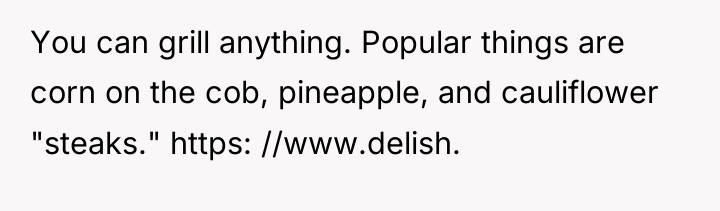 You can grill anything. Popular things are corn on the...