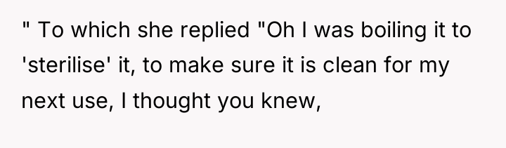 " To which she replied "Oh I was boiling it...
